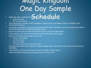 Magic Kingdom
                  One Day Sample
•
     –
     –
                     Schedule
    Begin day with a walk down Main Street U.S.A on your way to:
         Splash Mountain
         Big Thunder Railroad
•   Then backtrack to Pirates of the Caribbean, Jungle Cruise, The Magic Carpets of Aladdin, and
    Enchanted Tiki Room.
•   Cross over to Frontier Land near the Enchanted Tiki Room. Consider lunch at this point (you will be
    near Pecos Bill Café or Columbia Harbour House.
•   Be sure to check out the Hall of Presidents (this is also air conditioned!)
•   If time allows, visit the Haunted Mansion before the afternoon parade
•   Then on to Fantasy Land, make sure to see:
     –   Mickey’s PhilharMagic
     –   It’s a Small World
     –   Peter Pan’s Flight
     –   The Many Adventures of Winnie the Pooh
•   See Space Mountain, Buzz Lightyear’s Space Ranger Spin, and the Race Cars at the Tomorrowland
    Speedway
•   View Wishes, the fireworks display, from the middle of Main Street
•   Watch the Main Street electrical parade from Frontier Land
 
