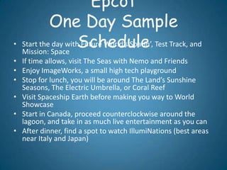 Epcot
             One Day Sample
•                     Schedule
    Start the day with Future World’s Soarin’, Test Track, and
    Mission: Space
• If time allows, visit The Seas with Nemo and Friends
• Enjoy ImageWorks, a small high tech playground
• Stop for lunch, you will be around The Land’s Sunshine
  Seasons, The Electric Umbrella, or Coral Reef
• Visit Spaceship Earth before making you way to World
  Showcase
• Start in Canada, proceed counterclockwise around the
  lagoon, and take in as much live entertainment as you can
• After dinner, find a spot to watch IllumiNations (best areas
  near Italy and Japan)
 