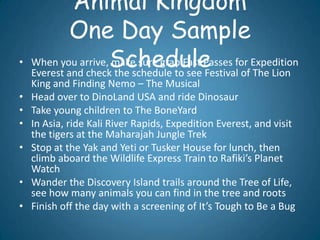 Animal Kingdom
             One Day Sample
•   When you arrive,Schedule
                     make sure grab Fast Passes for Expedition
    Everest and check the schedule to see Festival of The Lion
    King and Finding Nemo – The Musical
•   Head over to DinoLand USA and ride Dinosaur
•   Take young children to The BoneYard
•   In Asia, ride Kali River Rapids, Expedition Everest, and visit
    the tigers at the Maharajah Jungle Trek
•   Stop at the Yak and Yeti or Tusker House for lunch, then
    climb aboard the Wildlife Express Train to Rafiki’s Planet
    Watch
•   Wander the Discovery Island trails around the Tree of Life,
    see how many animals you can find in the tree and roots
•   Finish off the day with a screening of It’s Tough to Be a Bug
 