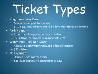 Ticket Types
• Magic Your Way Base
   – Access to one park for the day
   – 1-10 days, unused days expire 14 days after ticket is activated
• Park Hopper
   – Access multiple parks on the same day
   – $55 add on, regardless of number of tickets
• Water Park, Fun, and More
   – Access to both Water Parks and other attractions
   – $55 add on
• No Expiration
   – Unused tickets never expire
   – $25-$225 depending on number of days
 