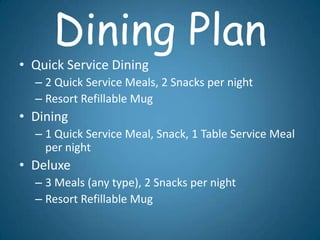 Dining Plan
• Quick Service Dining
  – 2 Quick Service Meals, 2 Snacks per night
  – Resort Refillable Mug
• Dining
  – 1 Quick Service Meal, Snack, 1 Table Service Meal
    per night
• Deluxe
  – 3 Meals (any type), 2 Snacks per night
  – Resort Refillable Mug
 