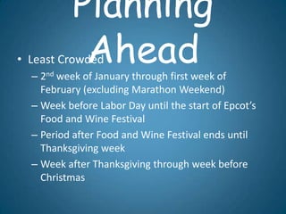 Planning
            Ahead
• Least Crowded
  – 2nd week of January through first week of
    February (excluding Marathon Weekend)
  – Week before Labor Day until the start of Epcot’s
    Food and Wine Festival
  – Period after Food and Wine Festival ends until
    Thanksgiving week
  – Week after Thanksgiving through week before
    Christmas
 
