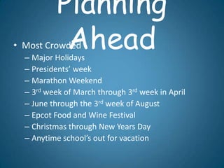 Planning
            Ahead
• Most Crowded
  – Major Holidays
  – Presidents’ week
  – Marathon Weekend
  – 3rd week of March through 3rd week in April
  – June through the 3rd week of August
  – Epcot Food and Wine Festival
  – Christmas through New Years Day
  – Anytime school’s out for vacation
 