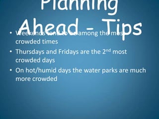 Planning
  Ahead - Tips
• Weekends tend to be among the most
  crowded times
• Thursdays and Fridays are the 2nd most
  crowded days
• On hot/humid days the water parks are much
  more crowded
 
