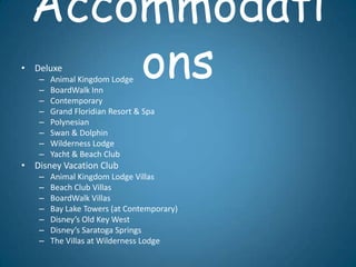Accommodati
    –
      ons
• Deluxe
    –   Animal Kingdom Lodge
        BoardWalk Inn
    –   Contemporary
    –   Grand Floridian Resort & Spa
    –   Polynesian
    –   Swan & Dolphin
    –   Wilderness Lodge
    –   Yacht & Beach Club
• Disney Vacation Club
    –   Animal Kingdom Lodge Villas
    –   Beach Club Villas
    –   BoardWalk Villas
    –   Bay Lake Towers (at Contemporary)
    –   Disney’s Old Key West
    –   Disney’s Saratoga Springs
    –   The Villas at Wilderness Lodge
 