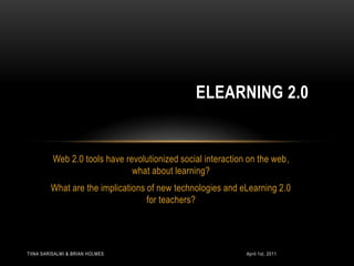 Web 2.0 tools have revolutionized social interaction on the web,  what about learning?  What are the implications of new technologies and eLearning 2.0 for teachers?  eLearning 2.0 April 1st, 2011 Tiina Sarisalmi & Brian Holmes 