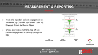 ● Track and report on content engagement by
Influencer, by Channel, by Content Type, by
Keyword Group, by Buying Stage
● Create Conversion Paths to map off-site
content engagement all the way through to
ROI
MEASUREMENT & REPORTING
#Travelnfluencers
@Jriddall @gShiftLabs
 