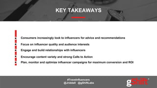 KEY TAKEAWAYS
Focus on influencer quality and audience interests
Consumers increasingly look to influencers for advice and recommendations
Plan, monitor and optimize influencer campaigns for maximum conversion and ROI
#Travelnfluencers
@Jriddall @gShiftLabs
Engage and build relationships with influencers
Encourage content variety and strong Calls to Action
 
