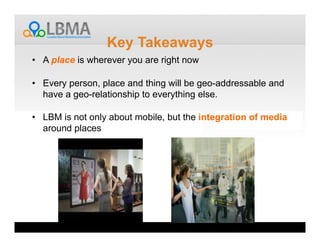 Key Takeaways
•  A place is wherever you are right now

•  Every person, place and thing will be geo-addressable and
   have a geo-relationship to everything else.

•  LBM is not only about mobile, but the integration of media
   around places
 