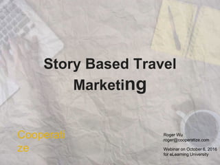 Story Based Travel
Marketing
Roger Wu
roger@cooperatize.com
Cooperati
ze Webinar on October 6, 2016
for eLearning University
 