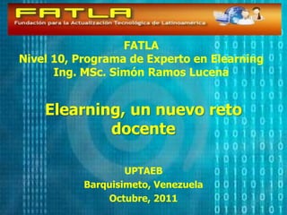FATLA Nivel 10, Programa de Experto en Elearning Ing. MSc. Simón Ramos Lucena Elearning, un nuevoretodocente UPTAEB Barquisimeto, Venezuela Octubre, 2011 