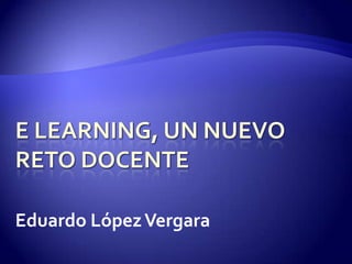 E learning, un nuevo reto docente Eduardo López Vergara 