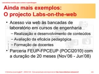 Ainda mais exemplos: O projecto Labs-on-the-web Acesso via web às bancadas de laboratório em cursos de engenharia Realização e desenvolvimento de conteúdos Avaliação da eficácia pedagógica Formação de docentes Parceria FEUP-FPCEUP (POCI2010) com a duração de 20 meses (Nov’06 - Jun’08) 