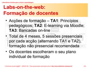 Labs-on-the-web:  Formação de docentes Acções de formação –  TA1 : Princípios pedagógicos;  TA2 : E-learning via Moodle;  TA3 : Bancadas on-line Total de 4 meses, 5 sessões presenciais por cada acção (alternando TA1 e TA2), formação não presencial recomendada Os docentes escolheram o seu plano individual de formação 