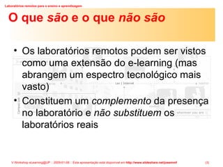 O que  são  e o que  não são Os laboratórios remotos podem ser vistos como uma extensão do e-learning (mas abrangem um espectro tecnológico mais vasto) Constituem um  complemento  da presença no laboratório e  não substituem  os laboratórios reais 