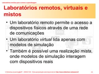 Laboratórios remotos, virtuais e mistos Um laboratório  remoto  permite o acesso a dispositivos físicos através de uma rede de comunicações Um laboratório  virtual  lida apenas com modelos de simulação Também é possível uma realização  mista , onde modelos de simulação interagem com dispositivos reais 
