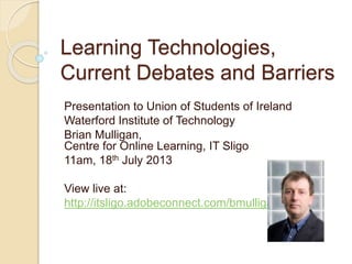 Learning Technologies,
Current Debates and Barriers
Presentation to Union of Students of Ireland
Waterford Institute of Technology
Brian Mulligan,
Centre for Online Learning, IT Sligo
11am, 18th July 2013
View live at:
http://itsligo.adobeconnect.com/bmulligan
 