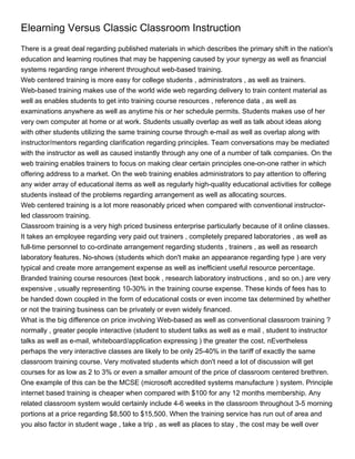 Elearning Versus Classic Classroom Instruction
There is a great deal regarding published materials in which describes the primary shift in the nation's
education and learning routines that may be happening caused by your synergy as well as financial
systems regarding range inherent throughout web-based training.
Web centered training is more easy for college students , administrators , as well as trainers.
Web-based training makes use of the world wide web regarding delivery to train content material as
well as enables students to get into training course resources , reference data , as well as
examinations anywhere as well as anytime his or her schedule permits. Students makes use of her
very own computer at home or at work. Students usually overlap as well as talk about ideas along
with other students utilizing the same training course through e-mail as well as overlap along with
instructor/mentors regarding clarification regarding principles. Team conversations may be mediated
with the instructor as well as caused instantly through any one of a number of talk companies. On the
web training enables trainers to focus on making clear certain principles one-on-one rather in which
offering address to a market. On the web training enables administrators to pay attention to offering
any wider array of educational items as well as regularly high-quality educational activities for college
students instead of the problems regarding arrangement as well as allocating sources.
Web centered training is a lot more reasonably priced when compared with conventional instructor-
led classroom training.
Classroom training is a very high priced business enterprise particularly because of it online classes.
It takes an employee regarding very paid out trainers , completely prepared laboratories , as well as
full-time personnel to co-ordinate arrangement regarding students , trainers , as well as research
laboratory features. No-shows (students which don't make an appearance regarding type ) are very
typical and create more arrangement expense as well as inefficient useful resource percentage.
Branded training course resources (text book , research laboratory instructions , and so on.) are very
expensive , usually representing 10-30% in the training course expense. These kinds of fees has to
be handed down coupled in the form of educational costs or even income tax determined by whether
or not the training business can be privately or even widely financed.
What is the big difference on price involving Web-based as well as conventional classroom training ?
normally , greater people interactive (student to student talks as well as e mail , student to instructor
talks as well as e-mail, whiteboard/application expressing ) the greater the cost. nEvertheless
perhaps the very interactive classes are likely to be only 25-40% in the tariff of exactly the same
classroom training course. Very motivated students which don't need a lot of discussion will get
courses for as low as 2 to 3% or even a smaller amount of the price of classroom centered brethren.
One example of this can be the MCSE (microsoft accredited systems manufacture ) system. Principle
internet based training is cheaper when compared with $100 for any 12 months membership. Any
related classroom system would certainly include 4-6 weeks in the classroom throughout 3-5 morning
portions at a price regarding $8,500 to $15,500. When the training service has run out of area and
you also factor in student wage , take a trip , as well as places to stay , the cost may be well over
 