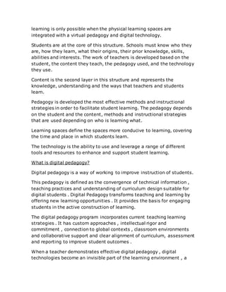 learning is only possible when the physical learning spaces are
integrated with a virtual pedagogy and digital technology.
Students are at the core of this structure. Schools must know who they
are, how they learn, what their origins, their prior knowledge, skills,
abilities and interests. The work of teachers is developed based on the
student, the content they teach, the pedagogy used, and the technology
they use.
Content is the second layer in this structure and represents the
knowledge, understanding and the ways that teachers and students
learn.
Pedagogy is developed the most effective methods and instructional
strategies in order to facilitate student learning. The pedagogy depends
on the student and the content, methods and instructional strategies
that are used depending on who is learning what.
Learning spaces define the spaces more conducive to learning, covering
the time and place in which students learn.
The technology is the ability to use and leverage a range of different
tools and resources to enhance and support student learning.
What is digital pedagogy?
Digital pedagogy is a way of working to improve instruction of students.
This pedagogy is defined as the convergence of technical information ,
teaching practices and understanding of curriculum design suitable for
digital students . Digital Pedagogy transforms teaching and learning by
offering new learning opportunities . It provides the basis for engaging
students in the active construction of learning.
The digital pedagogy program incorporates current teaching learning
strategies . It has custom approaches , intellectual rigor and
commitment , connection to global contexts , classroom environments
and collaborative support and clear alignment of curriculum, assessment
and reporting to improve student outcomes .
When a teacher demonstrates effective digital pedagogy , digital
technologies become an invisible part of the learning environment , a
 