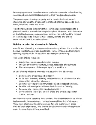 Learning spaces are based on where students can create online learning
spaces and use digital tools adapted to their needs and purposes.
The process puts training property in the hands of educators and
students, allowing the creation of formal and informal spaces to plan,
build, innovate, share and learn.
Traditionally, it was considered that learning spaces correspond to a
physical location in which learning takes place. However, with the arrival
of digital technologies in educational settings has redefined the concept
of learning space to include virtual spaces, remote and online
communities in which students learn.
Building a vision for eLearning in Schools
An efficient eLearning strategy requires a strong vision; the school must
believe that technology can accelerate , turn , enhance and transform
learning opportunities for students at all stages of training.
This vision should focus on:
• Leadership, planning and decision making.
• The use of the infrastructure, space, resources and curricula
• The development of the capacity of the workforce.
In this training model is intended that students will be able to:
• Demonstrate creativity and curiosity.
• To be self- directed, working independently, in collaboration and
cooperation with other students.
• Continuously improve communication and collaboration skills.
• Be able to investigate and have the information fluently.
• Demonstrate responsibility and adaptability.
• Develop skills to design, create, share and create a space for
critical thinking.
On the other hand, teachers must understand the transformative role of
technology in the curriculum, the teaching and learning of students.
They must also be willing to take risks, fail and explore new areas
outside their experience, and ultimately collaborate with colleagues in
order to consolidate this new method.
 