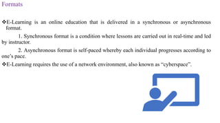Formats
E-Learning is an online education that is delivered in a synchronous or asynchronous
format.
1. Synchronous format is a condition where lessons are carried out in real-time and led
by instructor.
2. Asynchronous format is self-paced whereby each individual progresses according to
one’s pace.
E-Learning requires the use of a network environment, also known as “cyberspace”.
 