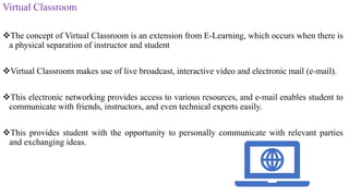 Virtual Classroom
The concept of Virtual Classroom is an extension from E-Learning, which occurs when there is
a physical separation of instructor and student
Virtual Classroom makes use of live broadcast, interactive video and electronic mail (e-mail).
This electronic networking provides access to various resources, and e-mail enables student to
communicate with friends, instructors, and even technical experts easily.
This provides student with the opportunity to personally communicate with relevant parties
and exchanging ideas.
 