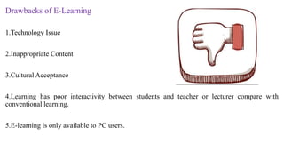Drawbacks of E-Learning
1.Technology Issue
2.Inappropriate Content
3.Cultural Acceptance
4.Learning has poor interactivity between students and teacher or lecturer compare with
conventional learning.
5.E-learning is only available to PC users.
 