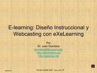 E-learning: Diseño Instruccional y
      Webcasting con eXeLearning
                          Por
                 Dr. Juan Quintana
              jquintana8@suagm.edu
                http://electrotext.net
                 http://saberes.net




26/03/2010     TECNO-CARIBE 2008 – San Juan, PR   1
 