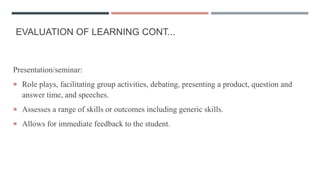 EVALUATION OF LEARNING CONT...
Presentation/seminar:
 Role plays, facilitating group activities, debating, presenting a product, question and
answer time, and speeches.
 Assesses a range of skills or outcomes including generic skills.
 Allows for immediate feedback to the student.
 