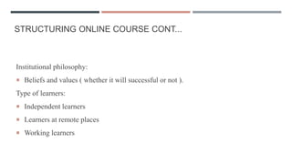 STRUCTURING ONLINE COURSE CONT...
Institutional philosophy:
 Beliefs and values ( whether it will successful or not ).
Type of learners:
 Independent learners
 Learners at remote places
 Working learners
 