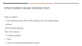 STRUCTURING ONLINE COURSE CONT...
Type of subject:
 The institution must find out the subjects that can taught online.
- content
-skills (fashion design)
Type of resources:
 Faculty members
 Time
 Choice of learning management system.
 