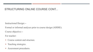 STRUCTURING ONLINE COURSE CONT...
Instructional Design:--
Formal or informal analyses prior to course design (ADDIE).
Course objective:--
For teacher:
 Course content and structure.
 Teaching strategies.
 Assessment procedures.
 