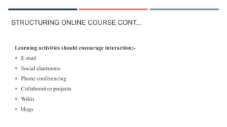 STRUCTURING ONLINE COURSE CONT...
Learning activities should encourage interaction;-
 E-mail
 Social chatrooms
 Phone conferencing
 Collaborative projects
 Wikis
 blogs
 