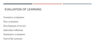 EVALUATION OF LEARNING
Formative evaluation:
Peer evaluation
Development of review
Individual reflection
Summative evaluation:
End of the semester
 