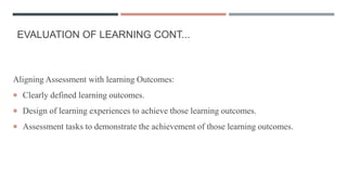 EVALUATION OF LEARNING CONT...
Aligning Assessment with learning Outcomes:
 Clearly defined learning outcomes.
 Design of learning experiences to achieve those learning outcomes.
 Assessment tasks to demonstrate the achievement of those learning outcomes.
 