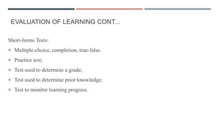 EVALUATION OF LEARNING CONT...
Short-forms Tests:
 Multiple-choice, completion, true-false.
 Practice test;
 Test used to determine a grade;
 Test used to determine prior knowledge;
 Test to monitor learning progress.
 