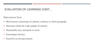 EVALUATION OF LEARNING CONT...
Short-answer Tests:
 Brief answer consisting of a phrase, sentence or short paragraph.
 Measures relatively wide sample of content.
 Reasonably easy and quick to score.
 Encourages literacy.
 Good for reviewing content.
 