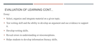 EVALUATION OF LEARNING CONT...
Essay:
 Select, organize and integrate material on a given topic.
 Test writing skill and the ability to develop an argument and use evidence to support
it.
 Develop writing skills.
 Reveal errors in understanding or misconceptions.
 Helps students to develop information literacy skills.
 