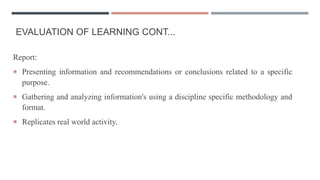 EVALUATION OF LEARNING CONT...
Report:
 Presenting information and recommendations or conclusions related to a specific
purpose.
 Gathering and analyzing information's using a discipline specific methodology and
format.
 Replicates real world activity.
 