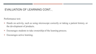 EVALUATION OF LEARNING CONT...
Performance test:
 Hands on activity, such as using microscope correctly or taking a patient history, or
the development of products.
 Encourages students to take ownership of the learning process.
 Encourages active learning.
 