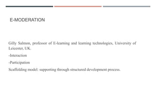 E-MODERATION
Gilly Salmon, professor of E-learning and learning technologies, University of
Leicester, UK.
-Interaction
-Participation
Scaffolding model: supporting through structured development process.
 