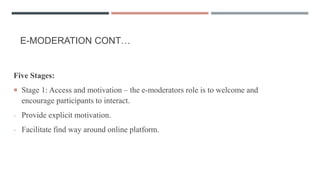 E-MODERATION CONT…
Five Stages:
 Stage 1: Access and motivation – the e-moderators role is to welcome and
encourage participants to interact.
- Provide explicit motivation.
- Facilitate find way around online platform.
 