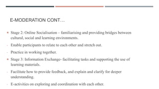 E-MODERATION CONT…
 Stage 2: Online Socialisation – familiarising and providing bridges between
cultural, social and learning environments.
- Enable participants to relate to each other and stretch out.
- Practice in working together.
 Stage 3: Information Exchange- facilitating tasks and supporting the use of
learning materials.
- Facilitate how to provide feedback, and explain and clarify for deeper
understanding.
- E-activities on exploring and coordination with each other.
 