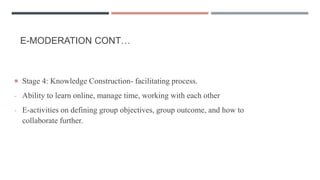 E-MODERATION CONT…
 Stage 4: Knowledge Construction- facilitating process.
- Ability to learn online, manage time, working with each other
- E-activities on defining group objectives, group outcome, and how to
collaborate further.
 