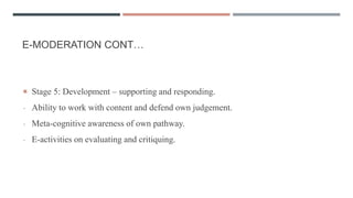 E-MODERATION CONT…
 Stage 5: Development – supporting and responding.
- Ability to work with content and defend own judgement.
- Meta-cognitive awareness of own pathway.
- E-activities on evaluating and critiquing.
 