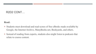 R2D2 CONT…
Read:
 Students must download and read scores of free eBooks made available by
Google, the Internet Archive, ManyBooks.net, Bookyards, and others.
 Instead of reading from experts, students also might listen to podcasts that
relate to course content.
 