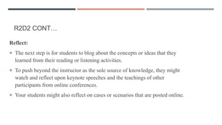 R2D2 CONT…
Reflect:
 The next step is for students to blog about the concepts or ideas that they
learned from their reading or listening activities.
 To push beyond the instructor as the sole source of knowledge, they might
watch and reflect upon keynote speeches and the teachings of other
participants from online conferences.
 Your students might also reflect on cases or scenarios that are posted online.
 