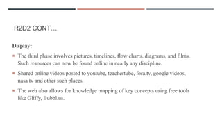 R2D2 CONT…
Display:
 The third phase involves pictures, timelines, flow charts. diagrams, and films.
Such resources can now be found online in nearly any discipline.
 Shared online videos posted to youtube, teachertube, fora.tv, google videos,
nasa tv and other such places.
 The web also allows for knowledge mapping of key concepts using free tools
like Gliffy, Bubbl.us.
 