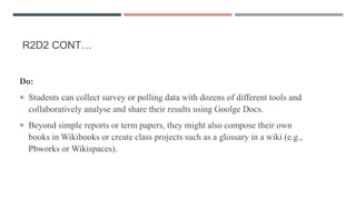 R2D2 CONT…
Do:
 Students can collect survey or polling data with dozens of different tools and
collaboratively analyse and share their results using Goolge Docs.
 Beyond simple reports or term papers, they might also compose their own
books in Wikibooks or create class projects such as a glossary in a wiki (e.g.,
Pbworks or Wikispaces).
 