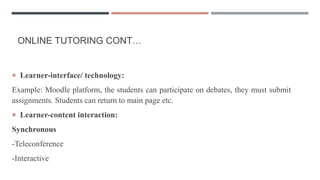ONLINE TUTORING CONT…
 Learner-interface/ technology:
Example: Moodle platform, the students can participate on debates, they must submit
assignments. Students can return to main page etc.
 Learner-content interaction:
Synchronous
-Teleconference
-Interactive
 